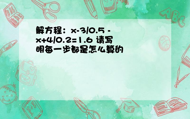 解方程：x-3/0.5 - x+4/0.2=1.6 请写明每一步都是怎么算的