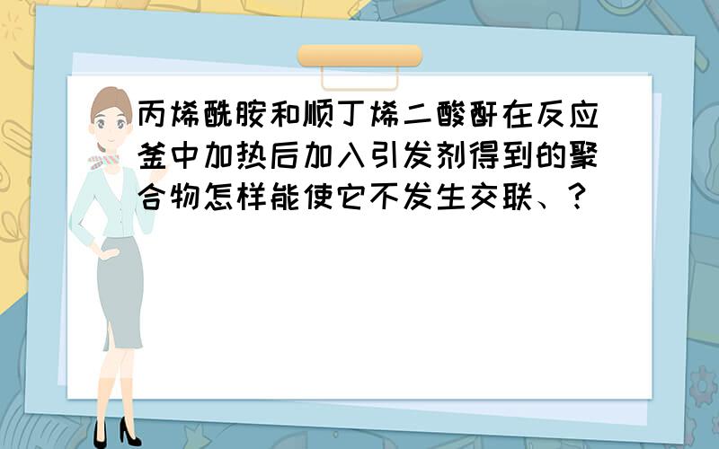 丙烯酰胺和顺丁烯二酸酐在反应釜中加热后加入引发剂得到的聚合物怎样能使它不发生交联、?