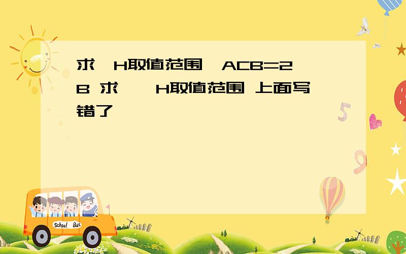 求∠H取值范围∠ACB=2∠B 求,∠H取值范围 上面写错了