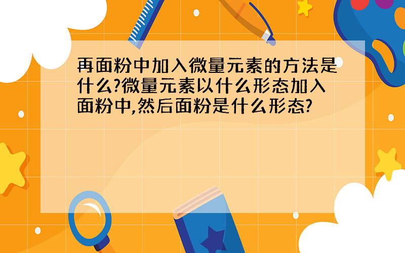 再面粉中加入微量元素的方法是什么?微量元素以什么形态加入面粉中,然后面粉是什么形态?