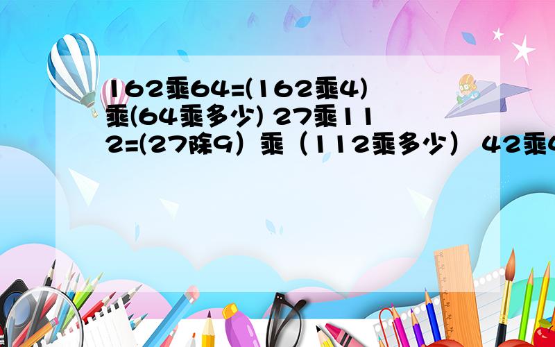 162乘64=(162乘4)乘(64乘多少) 27乘112=(27除9）乘（112乘多少） 42乘49=（42乘多少）乘