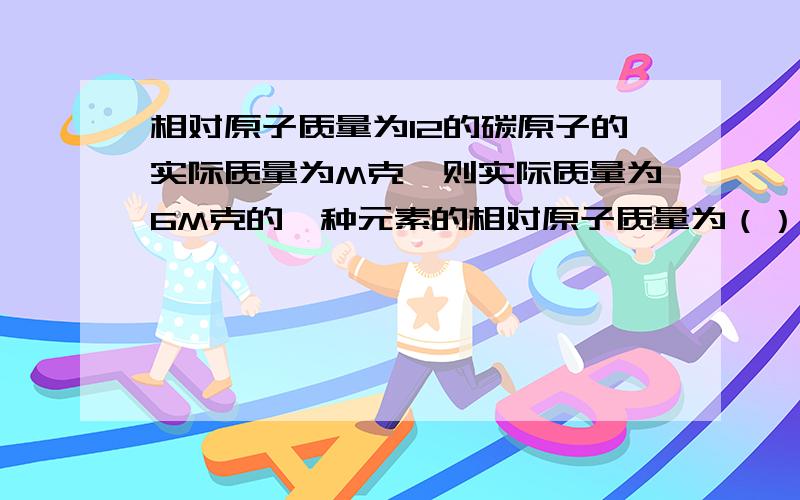 相对原子质量为12的碳原子的实际质量为M克,则实际质量为6M克的一种元素的相对原子质量为（）