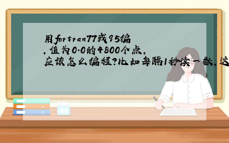 用fortran77或95编,值为0.0的4800个点,应该怎么编程?比如每隔1秒读一数,这数一直为0.0,共读4800