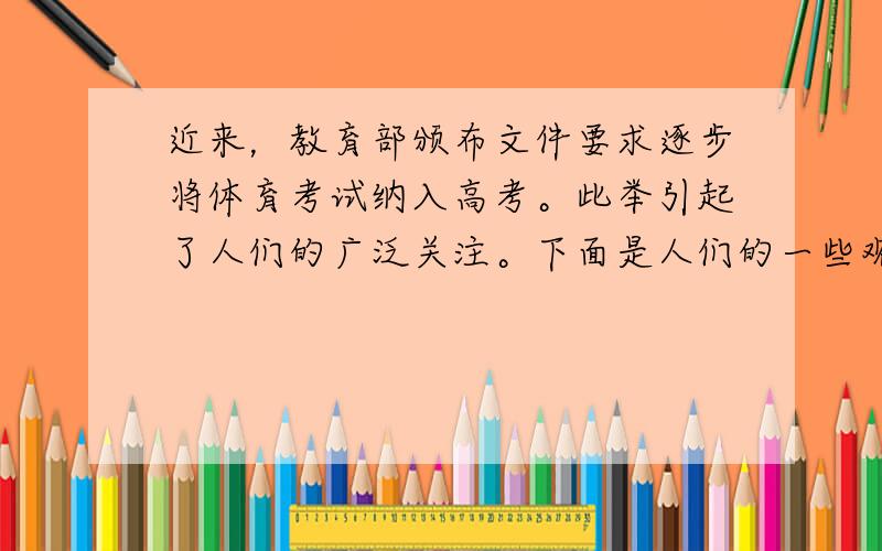 近来，教育部颁布文件要求逐步将体育考试纳入高考。此举引起了人们的广泛关注。下面是人们的一些观点。请你结合此事，根据以下提