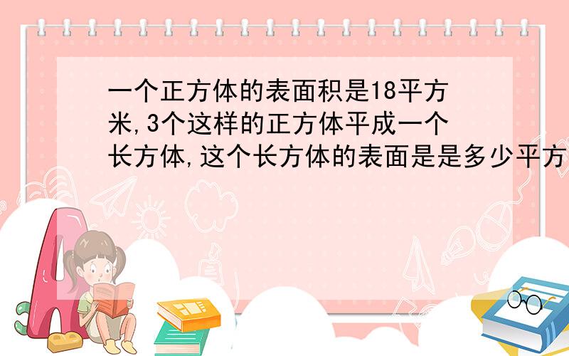 一个正方体的表面积是18平方米,3个这样的正方体平成一个长方体,这个长方体的表面是是多少平方米