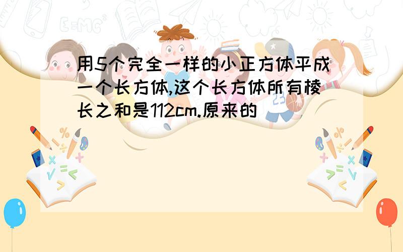 用5个完全一样的小正方体平成一个长方体,这个长方体所有棱长之和是112cm.原来的