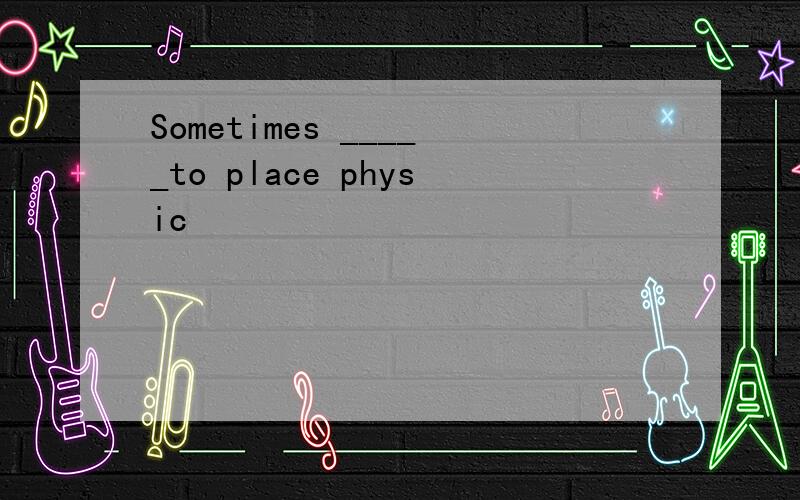 Sometimes _____to place physic