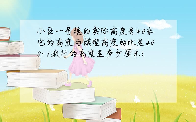 小区一号楼的实际高度是40米它的高度与模型高度的比是200：1我行的高度是多少厘米?