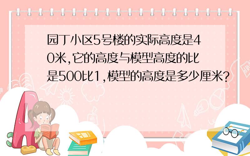 园丁小区5号楼的实际高度是40米,它的高度与模型高度的比是500比1,模型的高度是多少厘米?