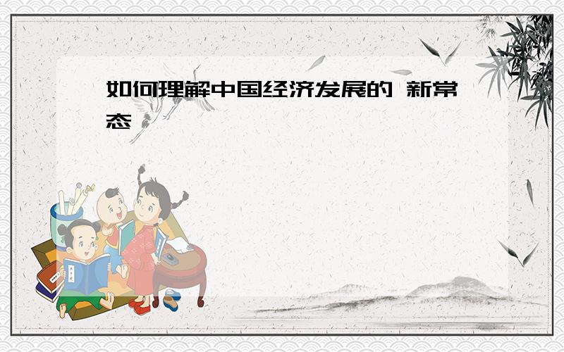 如何理解中国经济发展的 新常态