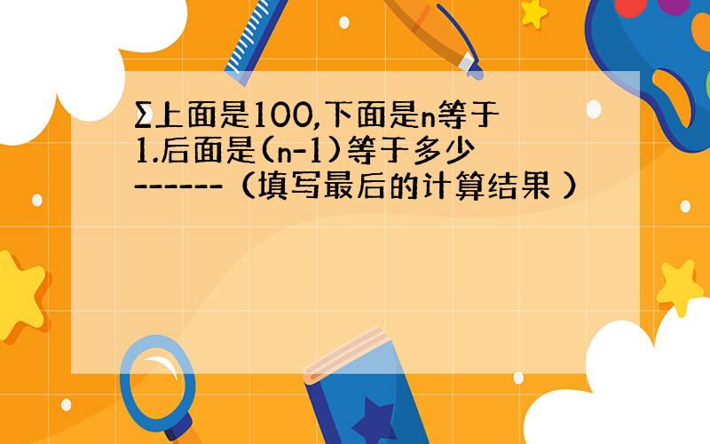 ∑上面是100,下面是n等于1.后面是(n-1)等于多少------（填写最后的计算结果 ）