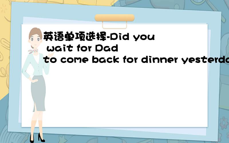 英语单项选择-Did you wait for Dad to come back for dinner yesterda