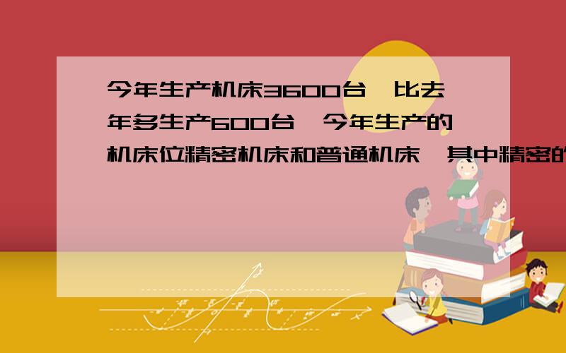 今年生产机床3600台,比去年多生产600台,今年生产的机床位精密机床和普通机床,其中精密的事普通的80%,