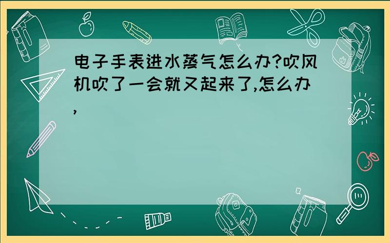 电子手表进水蒸气怎么办?吹风机吹了一会就又起来了,怎么办,