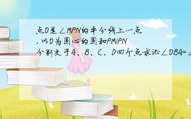 点O是∠MPN的平分线上一点,以O为圆心的圆和PM/PN分别交于A、B、C、D四个点求证∠OBA=∠OCD