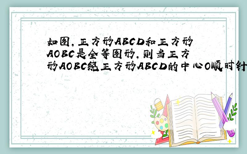 如图,正方形ABCD和正方形AOBC是全等图形,则当正方形AOBC绕正方形ABCD的中心O顺时针时,1.四边形OECF的