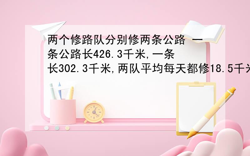 两个修路队分别修两条公路 一条公路长426.3千米,一条长302.3千米,两队平均每天都修18.5千米.两队同时开工多少