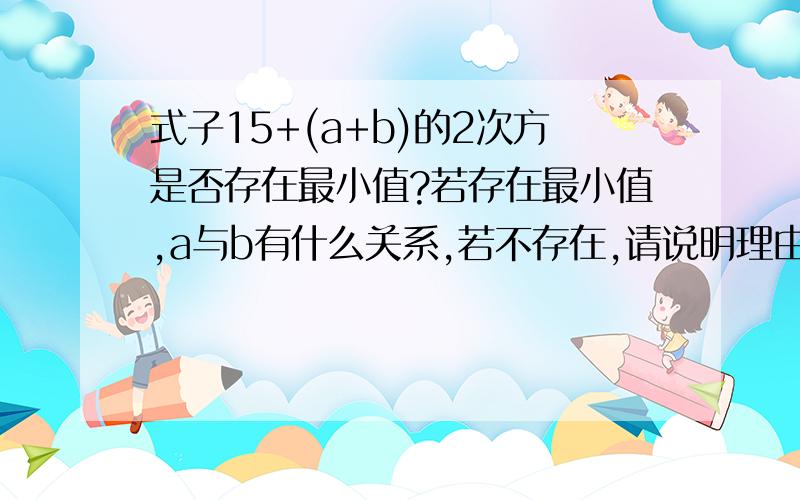 式子15+(a+b)的2次方是否存在最小值?若存在最小值,a与b有什么关系,若不存在,请说明理由