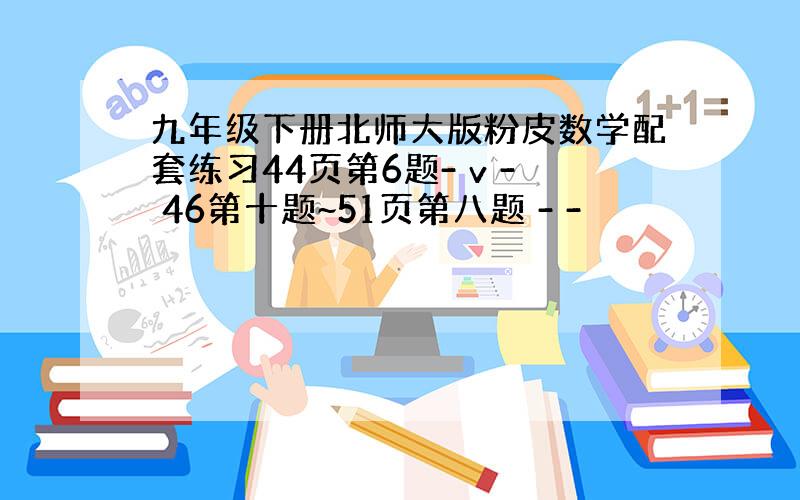 九年级下册北师大版粉皮数学配套练习44页第6题- v - 46第十题~51页第八题 - -