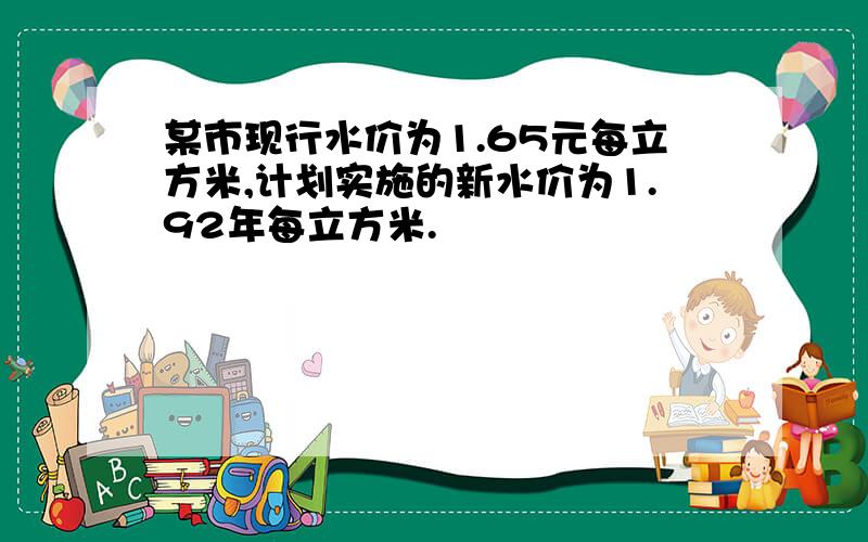 某市现行水价为1.65元每立方米,计划实施的新水价为1.92年每立方米.