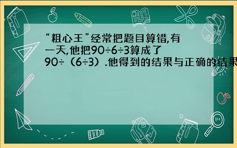 “粗心王”经常把题目算错,有一天,他把90÷6÷3算成了90÷（6÷3）.他得到的结果与正确的结果相差多少?