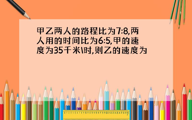 甲乙两人的路程比为7:8,两人用的时间比为6:5,甲的速度为35千米\时,则乙的速度为