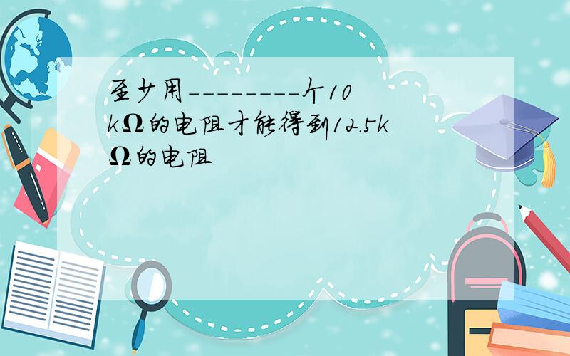 至少用--------个10kΩ的电阻才能得到12.5kΩ的电阻