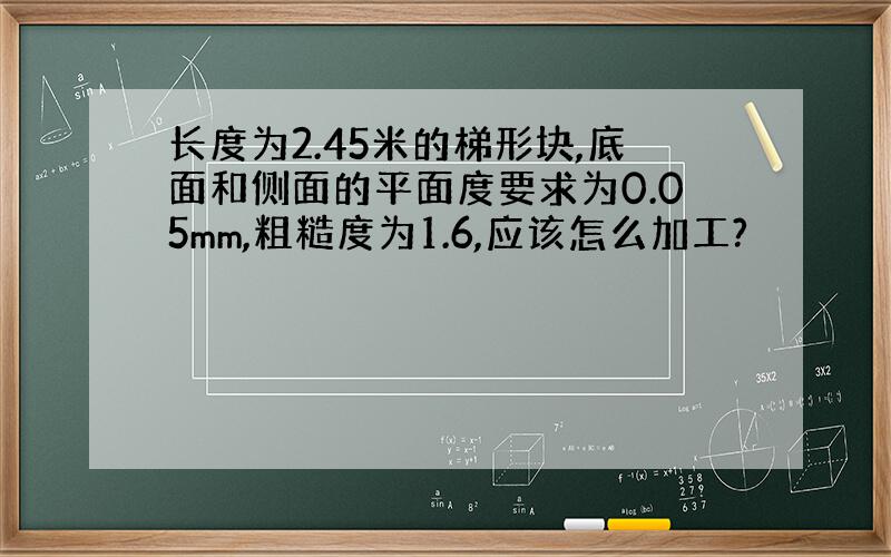 长度为2.45米的梯形块,底面和侧面的平面度要求为0.05mm,粗糙度为1.6,应该怎么加工?