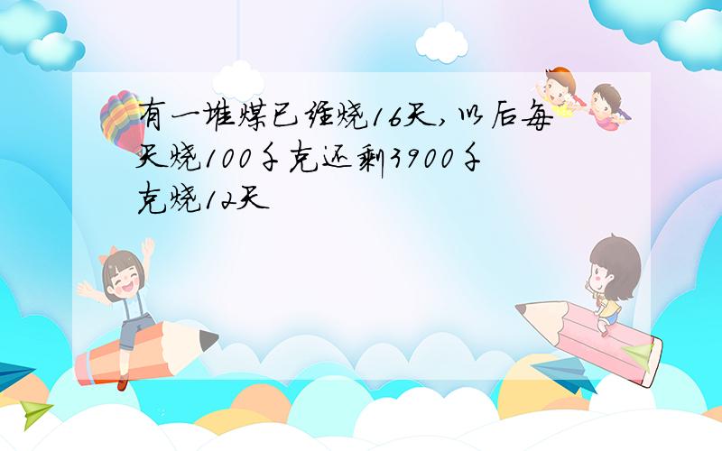 有一堆煤已经烧16天,以后每天烧100千克还剩3900千克烧12天