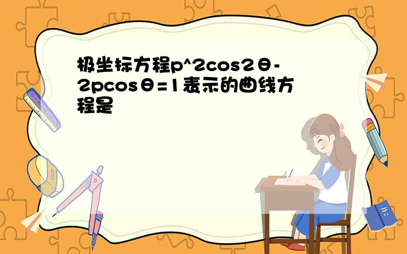 极坐标方程p^2cos2θ-2pcosθ=1表示的曲线方程是