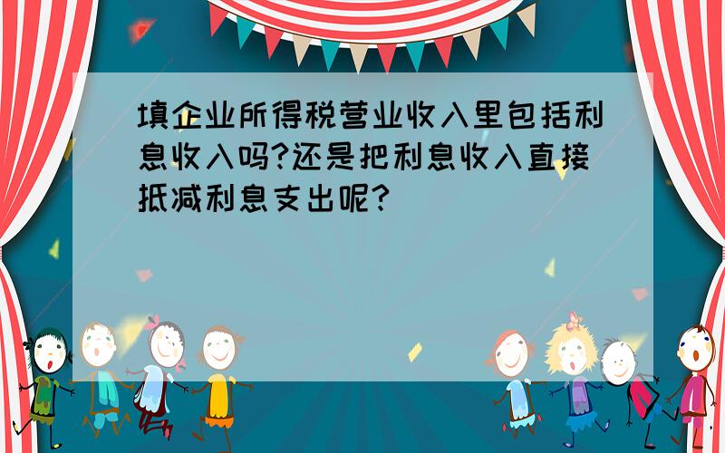 填企业所得税营业收入里包括利息收入吗?还是把利息收入直接抵减利息支出呢?