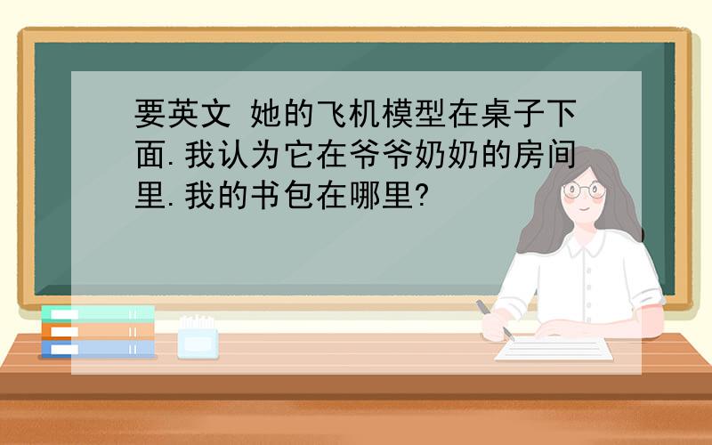 要英文 她的飞机模型在桌子下面.我认为它在爷爷奶奶的房间里.我的书包在哪里?