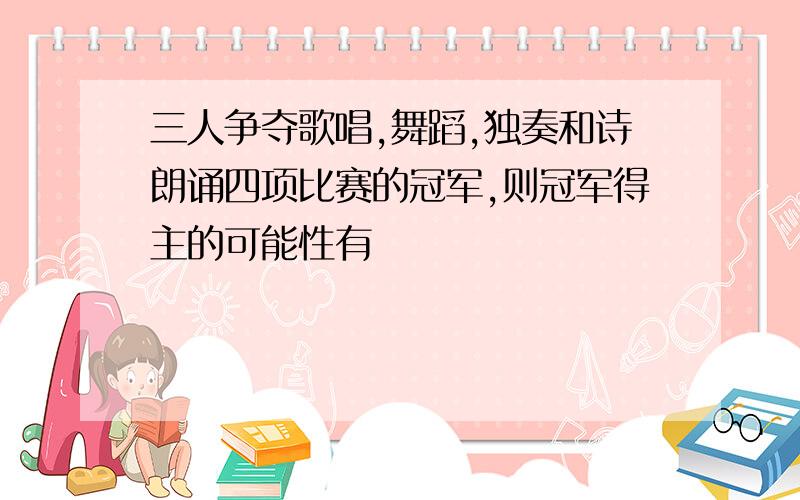 三人争夺歌唱,舞蹈,独奏和诗朗诵四项比赛的冠军,则冠军得主的可能性有