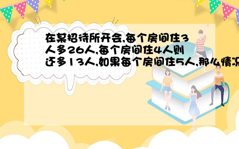 在某招待所开会,每个房间住3人多26人,每个房间住4人则还多13人,如果每个房间住5人,那么情况又怎样?