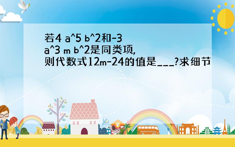 若4 a^5 b^2和-3 a^3 m b^2是同类项,则代数式12m-24的值是___?求细节