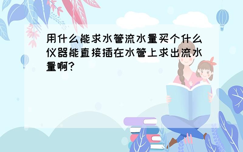 用什么能求水管流水量买个什么仪器能直接插在水管上求出流水量啊?