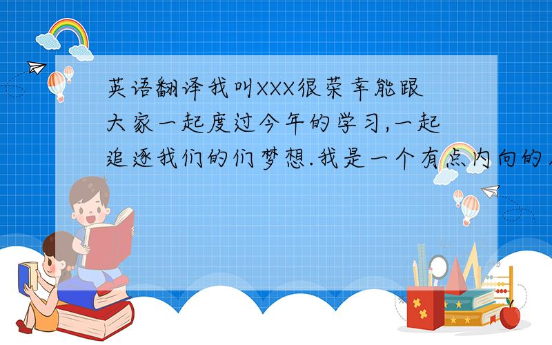 英语翻译我叫XXX很荣幸能跟大家一起度过今年的学习,一起追逐我们的们梦想.我是一个有点内向的人平时不爱说话有点懒很随意因