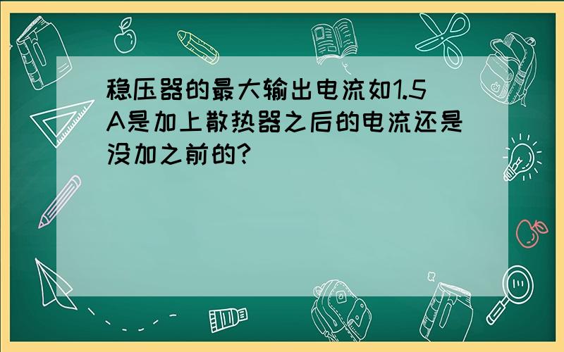 稳压器的最大输出电流如1.5A是加上散热器之后的电流还是没加之前的?