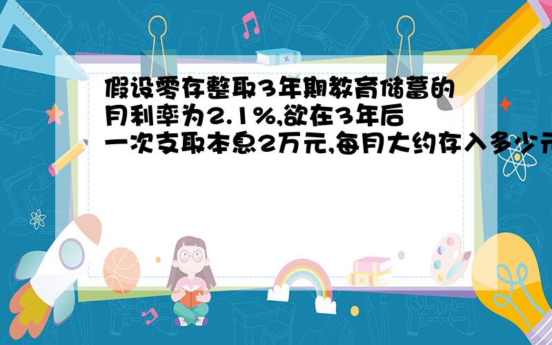 假设零存整取3年期教育储蓄的月利率为2.1%,欲在3年后一次支取本息2万元,每月大约存入多少元.)