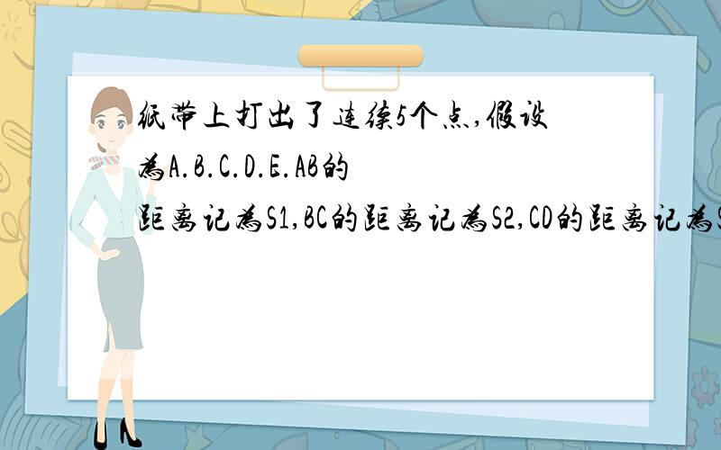 纸带上打出了连续5个点,假设为A.B.C.D.E.AB的距离记为S1,BC的距离记为S2,CD的距离记为S3,DE的距离