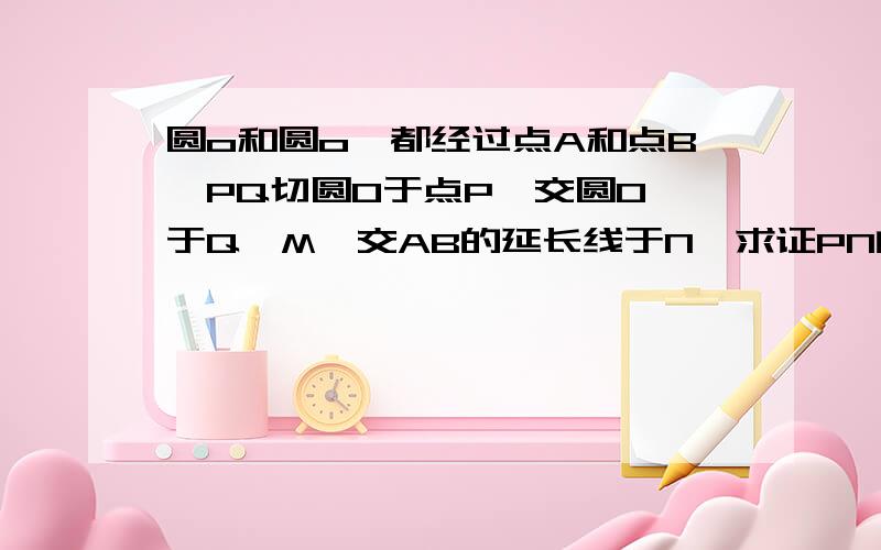 圆o和圆o'都经过点A和点B,PQ切圆O于点P,交圆O'于Q,M,交AB的延长线于N,求证PN的平方等于NM乘NQ