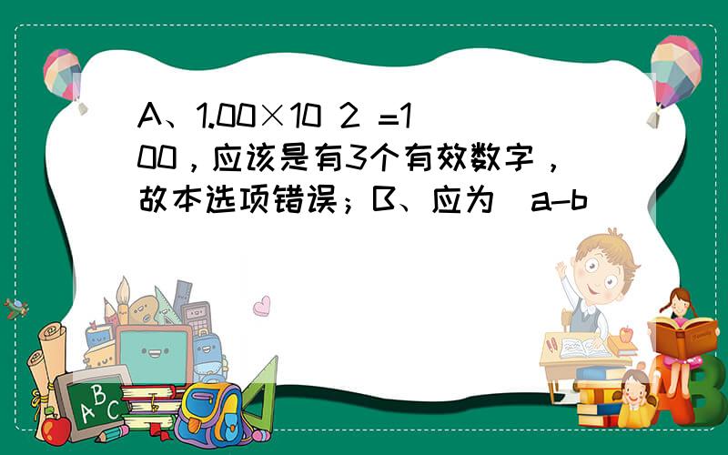 A、1.00×10 2 =100，应该是有3个有效数字，故本选项错误；B、应为（a-b）