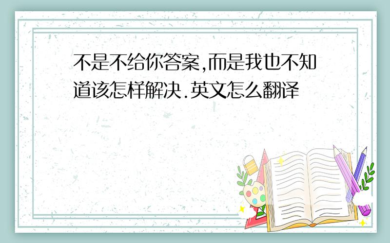 不是不给你答案,而是我也不知道该怎样解决.英文怎么翻译