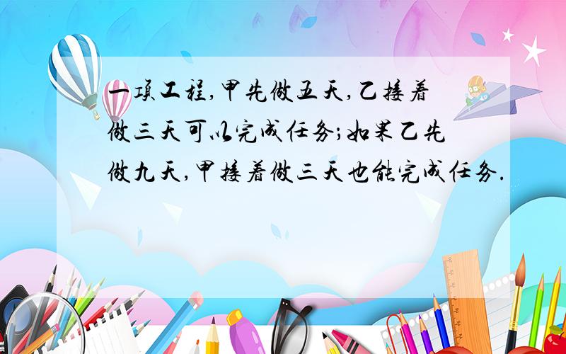 一项工程,甲先做五天,乙接着做三天可以完成任务；如果乙先做九天,甲接着做三天也能完成任务.