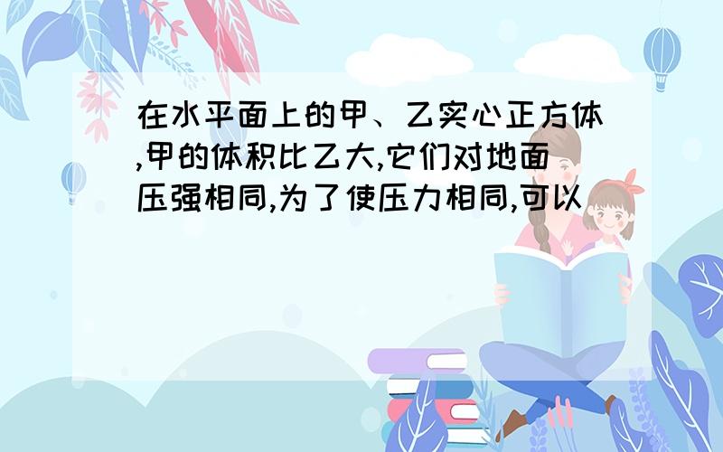 在水平面上的甲、乙实心正方体,甲的体积比乙大,它们对地面压强相同,为了使压力相同,可以（）