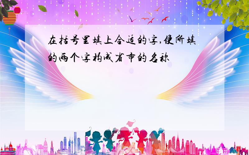 在括号里填上合适的字,使所填的两个字构成省市的名称