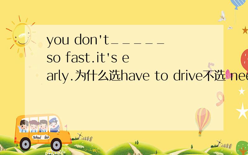 you don't_____so fast.it's early.为什么选have to drive不选 need to