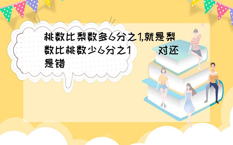 桃数比梨数多6分之1,就是梨数比桃数少6分之1． （对还是错）