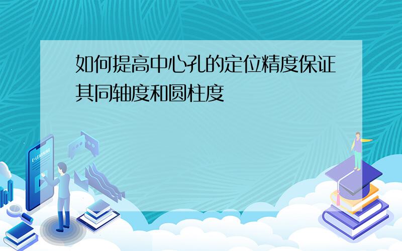 如何提高中心孔的定位精度保证其同轴度和圆柱度