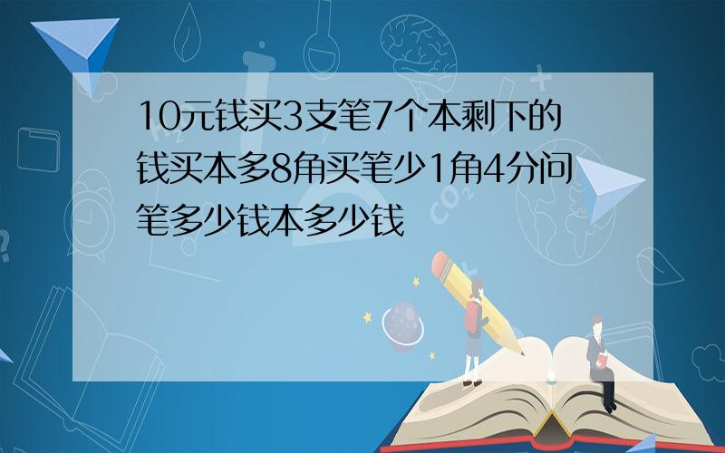 10元钱买3支笔7个本剩下的钱买本多8角买笔少1角4分问笔多少钱本多少钱